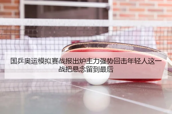 国乒奥运模拟赛战报出炉主力强势回击年轻人这一战把悬念留到最后